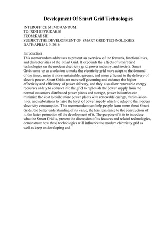 Development Of Smart Grid Technologies
INTEROFFICE MEMORANDUM
TO:IRINI SPYRIDAKIS
FROM:KAI SHI
SUBJECT:THE DEVELOPMENT OF SMART GRID TECHNOLOGIES
DATE:APRIAL 9, 2016
Introduction
This memorandum addresses to present an overview of the features, functionalities,
and characteristics of the Smart Grid. It expounds the effects of Smart Grid
technologies on the modern electricity grid, power industry, and society. Smart
Grids came up as a solution to make the electricity grid more adapt to the demand
of the times, make it more sustainable, greener, and more efficient to the delivery of
electric power. Smart Grids are more self governing and enhance the higher
effectivity and efficiency of power delivery, and they also allow renewable energy
recourses safely to connect into the grid to replenish the power supply from the
normal customers distributed power plants and storage, power industries can
minimize the cost to build more power plants with renewable energy, transmission
lines, and substations to raise the level of power supply which to adapt to the modern
electricity consumption. This memorandum can help people learn more about Smart
Grids, the better understanding of its value, the less resistance to the construction of
it, the faster promotion of the development of it. The purpose of it is to introduce
what the Smart Grid is, present the discussion of its features and related technologies,
demonstrate how these technologies will influence the modern electricity grid as
well as keep on developing and
 