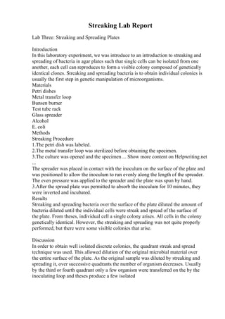 Streaking Lab Report
Lab Three: Streaking and Spreading Plates
Introduction
In this laboratory experiment, we was introduce to an introduction to streaking and
spreading of bacteria in agar plates such that single cells can be isolated from one
another, each cell can reproduces to form a visible colony composed of genetically
identical clones. Streaking and spreading bacteria is to obtain individual colonies is
usually the first step in genetic manipulation of microorganisms.
Materials
Petri dishes
Metal transfer loop
Bunsen burner
Test tube rack
Glass spreader
Alcohol
E. coli
Methods
Streaking Procedure
1.The petri dish was labeled.
2.The metal transfer loop was sterilized before obtaining the specimen.
3.The culture was opened and the specimen ... Show more content on Helpwriting.net
...
The spreader was placed in contact with the inoculum on the surface of the plate and
was positioned to allow the inoculum to run evenly along the length of the spreader.
The even pressure was applied to the spreader and the plate was spun by hand.
3.After the spread plate was permitted to absorb the inoculum for 10 minutes, they
were inverted and incubated.
Results
Streaking and spreading bacteria over the surface of the plate diluted the amount of
bacteria diluted until the individual cells were streak and spread of the surface of
the plate. From theses, individual cell a single colony arises. All cells in the colony
genetically identical. However, the streaking and spreading was not quite properly
performed, but there were some visible colonies that arise.
Discussion
In order to obtain well isolated discrete colonies, the quadrant streak and spread
technique was used. This allowed dilution of the original microbial material over
the entire surface of the plate. As the original sample was diluted by streaking and
spreading it, over successive quadrants the number of organism decreases. Usually
by the third or fourth quadrant only a few organism were transferred on the by the
inoculating loop and theses produce a few isolated
 
