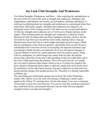 Joy Luck Club Strengths And Weaknesses
Two Kinds Strengths, Weaknesses, and More... After exploring the contradictions in
the lives of the Joy Luck Club, such as strength and weaknesses, obedience and
independence, individuality and society, joy and sadness, and hope and despair. It
really got me thinking about my strengths and weaknesses as a person(and where they
came from). Obviously, people s strengths and weaknesses are subjective, so
during the course of this writing session I will either use my own personal opinion
of what my strengths and weaknesses are or I will use my friends opinions on the
subject. When thinking about my strengths and weaknesses, I asked my friend
Harrison for help. He thinks that I am fairly intelligent, but that s about it. On the
downside he says that I give myself too much credit, meaning I have a big ego.
Harrison also claims that I have a short temper and repeat myself at times. I think
that my intelligence comes from my genetics, specifically from my dad. He got a
scholarship to the University of Iowa in accounting. He majored in business and
accounting to finally become a car salesman. He is now the general manager of
Carousel Motors in Iowa City, and he pressures me to do good in school. Along
with my intelligence, my short temper also comes from my dad. My dad has
always had a short fuse. Every time I did something wrong, he would either yell at
me or be visibly upset about the situation. This is the same with me, as I usually
get very mad if someone either doesn t listen to me or is acting very stupid in the
given situation. Balancing short temper is relatively simple and can be easily fixed
by medication. On the other hand, having a big ego is subjective to each and every
person and that changes how people perceive me. Therefore it is literally impossible
to balance ego.
The same thing goes with people saying I am too loud. My Video Production
teacher, Mrs. Saylor, loves my loud voice because it helps get a clearer audio
signal on the Liberty TV morning show. On the other hand, if you were a classmate
of mine that is across the room from me. You can see why they would get annoyed if
they could hear all my conversations because I am too loud. One non arguable
strength of mine is my physical strength. I
 