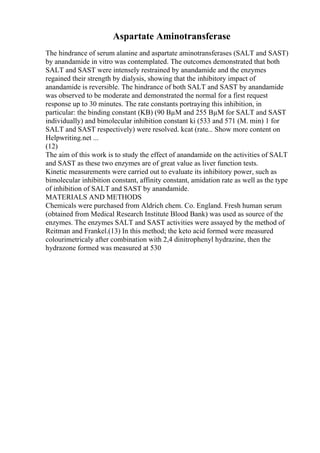 Aspartate Aminotransferase
The hindrance of serum alanine and aspartate aminotransferases (SALT and SAST)
by anandamide in vitro was contemplated. The outcomes demonstrated that both
SALT and SAST were intensely restrained by anandamide and the enzymes
regained their strength by dialysis, showing that the inhibitory impact of
anandamide is reversible. The hindrance of both SALT and SAST by anandamide
was observed to be moderate and demonstrated the normal for a first request
response up to 30 minutes. The rate constants portraying this inhibition, in
particular: the binding constant (KB) (90 ВµM and 255 ВµM for SALT and SAST
individually) and bimolecular inhibition constant ki (533 and 571 (M. min) 1 for
SALT and SAST respectively) were resolved. kcat (rate... Show more content on
Helpwriting.net ...
(12)
The aim of this work is to study the effect of anandamide on the activities of SALT
and SAST as these two enzymes are of great value as liver function tests.
Kinetic measurements were carried out to evaluate its inhibitory power, such as
bimolecular inhibition constant, affinity constant, amidation rate as well as the type
of inhibition of SALT and SAST by anandamide.
MATERIALS AND METHODS
Chemicals were purchased from Aldrich chem. Co. England. Fresh human serum
(obtained from Medical Research Institute Blood Bank) was used as source of the
enzymes. The enzymes SALT and SAST activities were assayed by the method of
Reitman and Frankel.(13) In this method; the keto acid formed were measured
colourimetricaly after combination with 2,4 dinitrophenyl hydrazine, then the
hydrazone formed was measured at 530
 