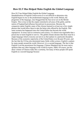 How ELT Has Helped Make English the Global Language
How ELT has Helped Make English the Global Language
Standardization of English Controversies It is not difficult to determine why
English began its rise as the predominant language in the world. Britain, the
progenitor of the language, once bragged that the Sun never set on the British
Empire. This is true in that the empire stretched to all areas of the globe, and the
nation of England had influence beyond just its possessions. Because the
conquerors spoke English, many of the citizens learned to at least use a few simple
phrases that would allow them to take the better jobs offered by the English. This
same scenario has happened since the United States has become the world
superpower. In areas such as commerce and science, it is almost non negotiable that a
person has to learn English to survive. The global climate dictates that there must be a
single language which everyone can turn to as that spoken in a particular discipline.
Because of the economic superiority of the United States over the past 50 years, and
the fact that the US has also dominated many fields within science, English is spoken
by many people around the world. However, it is a second language. The fact is that
English is not the preeminent first language. Chinese Mandarin has far more native
speakers than any other language in the world (Lovgren, 2004). Of course, just the
sheer volume of Chinese make this a certainty, but many of these people still speak
English as a second language because
 