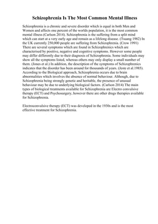 Schizophrenia Is The Most Common Mental Illness
Schizophrenia is a chronic and severe disorder which is equal in both Men and
Women and affects one percent of the worlds population, it is the most common
mental illness (Carlson 2014). Schizophrenia is the suffering from a split mind
which can start at a very early age and remain as a lifelong disease. (Tsuang 1982) In
the UK currently 250,000 people are suffering from Schizophrenia. (Crow 1991)
There are several symptoms which are found in Schizophrenics which are
characterised by positive, negative and cognitive symptoms. However some people
may differ differently due to their diagnosis of Schizophrenia. Some individuals may
show all the symptoms listed, whereas others may only display a small number of
them. (Jones et al.) In addition, the description of the symptoms of Schizophrenics
indicates that the disorder has been around for thousands of years. (Jeste et al.1985).
According to the Biological approach, Schizophrenia occurs due to brain
abnormalities which involves the absence of normal behaviour. Although, due to
Schizophrenia being strongly genetic and heritable, the presence of unusual
behaviour may be due to underlying biological factors. (Carlson 2014) The main
types of biological treatments available for Schizophrenia are Electro convulsive
therapy (ECT) and Psychosurgery, however there are other drugs therapies available
for Schizophrenia.
Electroconvulsive therapy (ECT) was developed in the 1930s and is the most
effective treatment for Schizophrenia.
 