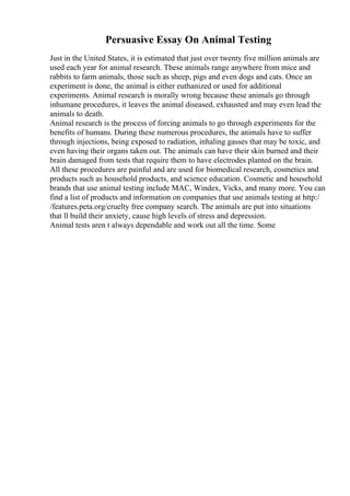 Persuasive Essay On Animal Testing
Just in the United States, it is estimated that just over twenty five million animals are
used each year for animal research. These animals range anywhere from mice and
rabbits to farm animals, those such as sheep, pigs and even dogs and cats. Once an
experiment is done, the animal is either euthanized or used for additional
experiments. Animal research is morally wrong because these animals go through
inhumane procedures, it leaves the animal diseased, exhausted and may even lead the
animals to death.
Animal research is the process of forcing animals to go through experiments for the
benefits of humans. During these numerous procedures, the animals have to suffer
through injections, being exposed to radiation, inhaling gasses that may be toxic, and
even having their organs taken out. The animals can have their skin burned and their
brain damaged from tests that require them to have electrodes planted on the brain.
All these procedures are painful and are used for biomedical research, cosmetics and
products such as household products, and science education. Cosmetic and household
brands that use animal testing include MAC, Windex, Vicks, and many more. You can
find a list of products and information on companies that use animals testing at http:/
/features.peta.org/cruelty free company search. The animals are put into situations
that ll build their anxiety, cause high levels of stress and depression.
Animal tests aren t always dependable and work out all the time. Some
 