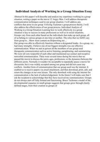 Individual Analysis of Working in a Group Situation Essay
Abstract In this paper I will describe and analyze my experience working in a group
situation, writing a paper on the movie 12 Angry Men. I will address therapeutic
communication techniques used in our group situation. I will address any
conflicts that arose in our group. Utilizing Tuckman s group process theory, I will
also address the effectiveness of our group process. Individual Analysis of
Working in a Group Situation Learning how to work effectively in a group
situation is key to success in many professions as well as in social situations.
Groups vary from each other based on the individuals that make up each group, all
of us belong to various groups at one time or another. The roles that we fulfill vary
from group to... Show more content on Helpwriting.net ...
Our group was able to effectively function without a designated leader. As a group, we
had many strengths. I believe one of our biggest strengths was our effective
communication. When we met in person all the members of our group used
therapeutic communication such as active listening, paraphrasing, and summarizing.
We were all very respectful of each other and maintained eye contact and receptive
nonverbal communication. There were several times during the movie that we
paused the movie to discuss the jurors ages, professions, or the dynamics between the
different jurors. Normally it wouldn t be acceptable to repeatedly pause a movie for
discussion, but it was widely accepted among our group and did not cause any
conflicts. Another form of communication that our group used was the internet. It
enabled us to receive papers via email attachment, and then download, print, edit, and
return the changes at our own leisure. The only drawback with using the internet for
communication is the lack of acknowledgement. In the future I will make sure that I
ask the recipient to acknowledge that they have received my communication. Groups
do not always start off fully formed and functioning. Bruce Tuckman s model of the
developmental sequence in small groups suggests that groups grow through clearly
defined stages, from their creation as groups of
 