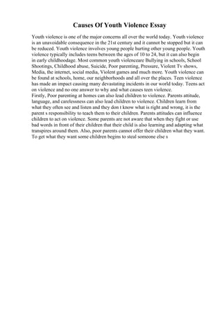 Causes Of Youth Violence Essay
Youth violence is one of the major concerns all over the world today. Youth violence
is an unavoidable consequence in the 21st century and it cannot be stopped but it can
be reduced. Youth violence involves young people hurting other young people. Youth
violence typically includes teens between the ages of 10 to 24, but it can also begin
in early childhoodage. Most common youth violenceare Bullying in schools, School
Shootings, Childhood abuse, Suicide, Poor parenting, Pressure, Violent Tv shows,
Media, the internet, social media, Violent games and much more. Youth violence can
be found at schools, home, our neighborhoods and all over the places. Teen violence
has made an impact causing many devastating incidents in our world today. Teens act
on violence and no one answer to why and what causes teen violence.
Firstly, Poor parenting at homes can also lead children to violence. Parents attitude,
language, and carelessness can also lead children to violence. Children learn from
what they often see and listen and they don t know what is right and wrong, it is the
parent s responsibility to teach them to their children. Parents attitudes can influence
children to act on violence. Some parents are not aware that when they fight or use
bad words in front of their children that their child is also learning and adapting what
transpires around them. Also, poor parents cannot offer their children what they want.
To get what they want some children begins to steal someone else s
 