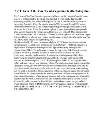 3.e) C term of the Van Deemter equation is affected by the...
3.e) C term of the Van Deemter equation is affected by the change of mobile phase
since it is proportional to the linear flow rate (u). C term can be decreased by
decreasing the flow rate of the mobile phase. In turn it can also be increased with
increasing flow rate. When the mobile phase is 70% acetonitrile and 30% water,
the more hydrophobic it is, the faster compounds pass through the column, which
increases the C term. Since the stationary phase is more hydrophobic, compounds
elute quicker because they are polar and therefore less retained. This increases the
C term because flow rate is increased. Viscous stationary phases will also have larger
C terms. However when a less viscous mobile phases is used, this allows the analytes
to... Show more content on Helpwriting.net ...
Similarity that HILIC shares with normal phase HPLC is that the elution order is
the same and it is in the order of increasing hydrophobicity. HILIC also requires a
high amount of nonpolar mobile phase and a polar stationary phase just like
normal phase HPLC. The difference between the two is that HILIC requires some
water in the mobile phase to maintain a water layer on the surface so that
compounds can selectively partition. It employs a semi aqueous mobile phase.
Water miscible organic solvents are used in HILIC whereas water immiscible
solvents are in normal phase HPLC. Stationary phase in HILIC are required to be
polar, and water can act as a stationary phase. The stationary phase is more polar than
the mobile liquid, and these two liquids must be immiscible with each other. By the
process of partitioning between the water molecules in the stationary phase and any
solvent used as the mobile phase, separation of the analytes can occur. The different
solubilities of the components in the mobile phase and different adsorption forces is
what causes the process of partitioning to occur and bring out separation. Separation
occurs when the mobile phase consists of a water miscible organic solvent such as
acetonitrile and to promote hydrophilic interactions between the analyte and the
water stationary phase. 6. Differentiating the Van Deemter equation with respect to
velocity. H = A + B/Ој + CОј H = A + BОј 1 + CОј H = 0 BОј 2 + CОј0 0= BОј 2 +
C C= B/Ој2 Ој2= B/C
 