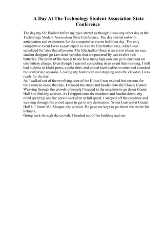 A Day At The Technology Student Association State
Conference
The day my life flashed before my eyes started as though it was any other day at the
Technology Student Association State Conference. The day started out with
anticipation and excitement for the competitive events held that day. The only
competitive event I was to participate in was the Electrathon race, which was
scheduled for later that afternoon. The Electrathon Race is an event where we race
student designed go kart sized vehicles that are powered by two twelve volt
batteries. The point of the race is to see how many laps you can go in one hour on
one battery charge. Even though I was not competing in an event that morning, I still
had to dress in khaki pants, a polo shirt, and closed toed loafers to enter and attended
the conference sessions. Leaving my hotelroom and stepping onto the elevator, I was
ready for the day.
As I walked out of the revolving door of the Hilton I was excited but nervous for
the events to come that day. I crossed the street and headed into the Classic Center.
Weaving through the crowds of people I headed to the escalator to go down Grand
Hall 8 to find my advisor. As I stepped onto the escalator and headed down, my
mind speed up and the nerves kicked in at full speed. I stepped off the escalator and
weaving through the crowd again to get to my destination. When I arrived at Grand
Hall 8, I found Mr. Morgan ,my advisor. He gave me keys to go check the trailer for
helmets.
Going back through the crowds, I headed out of the building and out
 