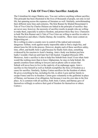 A Tale Of Two Cities Sacrifice Analysis
The Colombian hit singer Shakira says, You can t achieve anything without sacrifice.
This principle has been illustrated in the lives of thousands of people, not only in real
life, but spanning across the expanses of literature as well. Similarly, notwithstanding
their different story lines and centuries, The Kite Runner by Khaled Hosseiniand A
Tale of Two Cities by Charles Dickens are linked in the principle of sacrifice: they
are never easy; however, the necessity of sacrifice results in people who are willing
to make them, especially to achieve freedom, and protect those they love. Characters
in both The Kite Runner and A Tale of Two Cities are willing to sacrifice in order to
free themselves and others. Charles Darnay, the would be... Show more content on
Helpwriting.net ...
He is willing to enter a country now in control of the radical and extremely
dangerous Taliban, work against nearly impossible odds to find a single boy, and
almost loses his life in the process. However, despite each of these sacrifices safety,
time, effort, and health Amir is glad because he finally feels clean, something
evidenced by his reaction to Assef s beating. Amir s body was broken just how
badly I wouldn t find out until later but I felt healed. I laughed (Hosseini 289).
Moreover, Amir s sacrifice is also to help free Sohrab from Assef. Even when Amir
would like nothing more than to leave Afghanistan, he stays to help Sohrab. He
spends countless hours talking to lawyers and on phone calls to ensure that
Sohrab will never have to live in the captivity of an orphanage again. Amir s
sacrifice to free himself as well as Sohrab exemplifies the force of freedom as a
cause for sacrifice. Similarly, Sydney Carton sacrifices for the freedom of others.
He gives everything he has, including his life, to allow Lucie and her family to
escape France and live in freedom. Carton goes voluntarily to the guillotine in place
of Darnay, not because of an obligation, but because it was his own idea in the first
place. As is common with all sacrifice, both Amir, Carton, and Darnay gave of
themselves willingly to achieve their goal of freedom for themselves or others.
Carton s
 