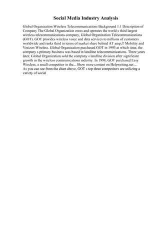 Social Media Industry Analysis
Global Organization Wireless Telecommunications Background 1.1 Description of
Company The Global Organization owns and operates the world s third largest
wireless telecommunications company, Global Organization Telecommunications
(GOT). GOT provides wireless voice and data services to millions of customers
worldwide and ranks third in terms of market share behind AT amp;T Mobility and
Verizon Wireless. Global Organization purchased GOT in 1993 at which time, the
company s primary business was based in landline telecommunications. Three years
later, Global Organization sold the company s landline division after significant
growth in the wireless communications industry. In 1998, GOT purchased Easy
Wireless, a small competitor in the... Show more content on Helpwriting.net ...
As you can see from the chart above, GOT s top three competitors are utilizing a
variety of social
 