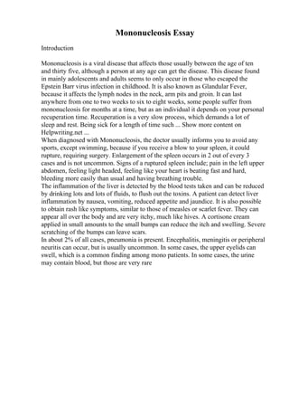 Mononucleosis Essay
Introduction
Mononucleosis is a viral disease that affects those usually between the age of ten
and thirty five, although a person at any age can get the disease. This disease found
in mainly adolescents and adults seems to only occur in those who escaped the
Epstein Barr virus infection in childhood. It is also known as Glandular Fever,
because it affects the lymph nodes in the neck, arm pits and groin. It can last
anywhere from one to two weeks to six to eight weeks, some people suffer from
mononucleosis for months at a time, but as an individual it depends on your personal
recuperation time. Recuperation is a very slow process, which demands a lot of
sleep and rest. Being sick for a length of time such ... Show more content on
Helpwriting.net ...
When diagnosed with Mononucleosis, the doctor usually informs you to avoid any
sports, except swimming, because if you receive a blow to your spleen, it could
rupture, requiring surgery. Enlargement of the spleen occurs in 2 out of every 3
cases and is not uncommon. Signs of a ruptured spleen include; pain in the left upper
abdomen, feeling light headed, feeling like your heart is beating fast and hard,
bleeding more easily than usual and having breathing trouble.
The inflammation of the liver is detected by the blood tests taken and can be reduced
by drinking lots and lots of fluids, to flush out the toxins. A patient can detect liver
inflammation by nausea, vomiting, reduced appetite and jaundice. It is also possible
to obtain rash like symptoms, similar to those of measles or scarlet fever. They can
appear all over the body and are very itchy, much like hives. A cortisone cream
applied in small amounts to the small bumps can reduce the itch and swelling. Severe
scratching of the bumps can leave scars.
In about 2% of all cases, pneumonia is present. Encephalitis, meningitis or peripheral
neuritis can occur, but is usually uncommon. In some cases, the upper eyelids can
swell, which is a common finding among mono patients. In some cases, the urine
may contain blood, but those are very rare
 