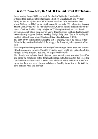 Elizabeth Wakefield, 16 And Of The Industrial Revolution...
In the waning days of 1839, the small farmland of Frithville, Lincolnshire,
witnessed the marriage of two teenagers. Elizabeth Wakefield, 16 and William
Sharp 17, had set up their new life some distance from their parents on a farm
where William could labour, as most Lincolnshire men did. The substantial farm on
Stount Road, owned by a 30 year old bachelor, Charles Ireland, functioned with the
hands of at least 3 other young men just as William plus 4 male and one female
servants, none of whom were over 25 years. Three Simpson toddlers dwelled nearby
to occasionally brighten the hard working familys daily lives. This is the setting for
the birth of Sarah Ann whom Elizabeth delivered on February 5, 1842.
The early 1840s in Lincolnshire, like the rest of England, was in the middle of the
Industrial Revolution that included the struggle for democracy, development of the
Poor
Law and penitentiary system as well as significant changes in the status and powers
of both women and children. Then there was the potato blight later in the decade that
ravaged Europe, England, Scotland, but in particular Ireland.
Lincolnshire was included in this disaster, but as its agriculture was more diversified
and hence the population not so dependent on the potato, the hardship that befell the
citizens was more muted than it would have otherwise would have been. All of this
meant that there was great changes and dangers faced by the ordinary folk. With the
birth of Sarah Ann, and later her
 