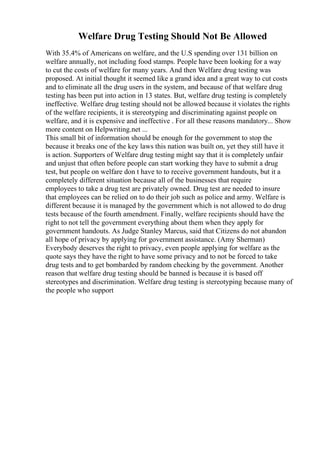 Welfare Drug Testing Should Not Be Allowed
With 35.4% of Americans on welfare, and the U.S spending over 131 billion on
welfare annually, not including food stamps. People have been looking for a way
to cut the costs of welfare for many years. And then Welfare drug testing was
proposed. At initial thought it seemed like a grand idea and a great way to cut costs
and to eliminate all the drug users in the system, and because of that welfare drug
testing has been put into action in 13 states. But, welfare drug testing is completely
ineffective. Welfare drug testing should not be allowed because it violates the rights
of the welfare recipients, it is stereotyping and discriminating against people on
welfare, and it is expensive and ineffective . For all these reasons mandatory... Show
more content on Helpwriting.net ...
This small bit of information should be enough for the government to stop the
because it breaks one of the key laws this nation was built on, yet they still have it
is action. Supporters of Welfare drug testing might say that it is completely unfair
and unjust that often before people can start working they have to submit a drug
test, but people on welfare don t have to to receive government handouts, but it a
completely different situation because all of the businesses that require
employees to take a drug test are privately owned. Drug test are needed to insure
that employees can be relied on to do their job such as police and army. Welfare is
different because it is managed by the government which is not allowed to do drug
tests because of the fourth amendment. Finally, welfare recipients should have the
right to not tell the government everything about them when they apply for
government handouts. As Judge Stanley Marcus, said that Citizens do not abandon
all hope of privacy by applying for government assistance. (Amy Sherman)
Everybody deserves the right to privacy, even people applying for welfare as the
quote says they have the right to have some privacy and to not be forced to take
drug tests and to get bombarded by random checking by the government. Another
reason that welfare drug testing should be banned is because it is based off
stereotypes and discrimination. Welfare drug testing is stereotyping because many of
the people who support
 