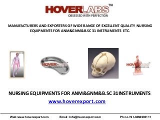 MANUFACTURERS AND EXPORTERS OF WIDE RANGE OF EXCELLENT QUALITY NURSING
EQUIPMENTS FOR ANM&GNM&B.SC 31 INSTRUMENTS ETC.
NURSING EQUIPMENTS FOR ANM&GNM&B.SC 31INSTRUMENTS
www.hoverexport.com
Web:www.hoverexport.com Email :info@hoverexport.com Ph no.+91-9466693111
 