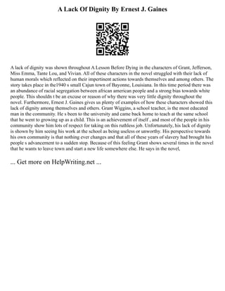A Lack Of Dignity By Ernest J. Gaines
A lack of dignity was shown throughout A Lesson Before Dying in the characters of Grant, Jefferson,
Miss Emma, Tante Lou, and Vivian. All of these characters in the novel struggled with their lack of
human morals which reflected on their impertinent actions towards themselves and among others. The
story takes place in the1940 s small Cajun town of Bayonne, Louisiana. In this time period there was
an abundance of racial segregation between african american people and a strong bias towards white
people. This shouldn t be an excuse or reason of why there was very little dignity throughout the
novel. Furthermore, Ernest J. Gaines gives us plenty of examples of how these characters showed this
lack of dignity among themselves and others. Grant Wiggins, a school teacher, is the most educated
man in the community. He s been to the university and came back home to teach at the same school
that he went to growing up as a child. This is an achievement of itself , and most of the people in his
community show him lots of respect for taking on this ruthless job. Unfortunately, his lack of dignity
is shown by him seeing his work at the school as being useless or unworthy. His perspective towards
his own community is that nothing ever changes and that all of these years of slavery had brought his
people s advancement to a sudden stop. Because of this feeling Grant shows several times in the novel
that he wants to leave town and start a new life somewhere else. He says in the novel,
... Get more on HelpWriting.net ...
 