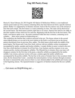 Eng 102 Poetry Essay
Denise K. Steen February 28, 2012 English 102 Option #2 Reflections Within is a non traditional
stanzaic poem made up of five stanzas containing thirty four lines that do not form a specific metrical
pattern. Rather it is supported by its thematic structure. Each of the five stanzas vary in the amount of
lines that each contain. The first stanza is a sestet containing six lines. The same can be observed of
the second stanza. The third stanza contains eight lines or an octave. Stanzas four and five are oddly in
that their number of lines which are five and nine. Beginning with the first line in the first stanza, The
Earth s cool breeze spoke to me , the meter examined within this line is trimeter, containing seven
syllables, ... Show more content on Helpwriting.net ...
This symbolizes the familiar that is about to proceed in the text. The rhyme scheme in the second
stanza ddeefg brings us to an end in the texts relation to the Earth s cool breeze just as the rhyme
pattern discontinues from its previous flow, aabbcc. The third stanza which marks the middle of the
poem begins, The Ocean said, Come flow freely with me with ten syllables written in pentameter
accompanied by iambic, spondee and trochee syllables. A steady rhythm in meter is noted in the next
four lines which declines to trimeter for all four lines. Line fourteen, and the creatures in my seas.
contains pyrrhic, trochee and anapestic syllables. The fifteenth line in trimeter, Here your tears will
disappear, contains for the first time in the poem, a dactyllic syllable accompanied by the iambic
syllable. Line sixteen, and your worries will cease. contains again the iambic syllable now
accompanied by the pyrrhic syllable. The last line in the series of trimeter lines is line seventeen which
states, Be the element that I need. . concludes the metered pattern. In lines fourteen through seventeen
the meter is measured the same, however there is a new element added to the syllables previously used
in the beginning stanzas. The repeated trimeter is suggestive of familiar situation but the new syllable
is
... Get more on HelpWriting.net ...
 