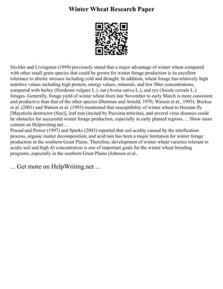 Winter Wheat Research Paper
Stichler and Livingston (1999) previously stated that a major advantage of winter wheat compared
with other small grain species that could be grown for winter forage production is its excellent
tolerance to abiotic stresses including cold and drought. In addition, wheat forage has relatively high
nutritive values including high protein, energy values, minerals, and low fiber concentrations,
compared with barley (Hordeum vulgare L.), oat (Avena sativa L.), and rye (Secale cereale L.)
forages. Generally, forage yield of winter wheat from late November to early March is more consistent
and productive than that of the other species (Denman and Arnold, 1970; Watson et al., 1993). Bockus
et al. (2001) and Watson et al. (1993) mentioned that susceptibility of winter wheat to Hessian fly
[Mayetiola destructor (Say)], leaf rust (incited by Puccinia triticina), and several virus diseases could
be obstacles for successful winter forage production, especially in early planted regions. ... Show more
content on Helpwriting.net ...
Prasad and Power (1997) and Sparks (2003) reported that soil acidity caused by the nitrification
process, organic matter decomposition, and acid rain has been a major limitation for winter forage
production in the southern Great Plains. Therefore, development of winter wheat varieties tolerant to
acidic soil and high Al concentration is one of important goals for the winter wheat breeding
programs, especially in the southern Great Plains (Johnson et al.,
... Get more on HelpWriting.net ...
 