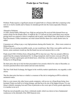 Prada Ipo or Not Essay
Problem: Prada requires a significant amount of capital both to re finance debt that is maturing in the
next six to twelve months and to finance its intended growth into the Asian (especially Chinese)
markets
Alternative Solutions:
#1) IPO: (Initial Public Offering) Cons: High tax and pricing We received little demand from our
(retail) clients for the (Prada) shares. It might be the 12.5 percent tax that scared them away and the
pricing itself was expensive when it compared with its peers, said Alfred Chan, chief dealer at Cheer
Pearl Investment. Unlike institutions, our retail clients hold the shares for a much shorter term, he
added.
Consumers are willing to pay a very high premium chasing after brands, but ... Show more content on
Helpwriting.net ...
If Chanel was not posting incredible results, no one would know. But if they were public and this was
known, some customers would say that the brand was not cool anymore this is a risk.
Prada raised US$2.14 billion from a Hong Kong IPO in June last year. That was around a fifth less
capital than the company had planned for. As things transpired, retail investors were put off by the
prospect of Italian capital gains and dividend taxes, which they were liable to pay (even though the
listing was in Hong Kong).
.
the share price shot up in July but then proceeded to lose around a third of its value to December, as
investors panicked about stock market and real estate declines.
The New York Stock Exchange, the biggest in the world by market capitalisation, was arguably a safer
choice.
That the share price has been so volatile is a measure of the risk in instigating an IPO in relatively
uncharted waters.
Risk is a core reason why other luxury goods companies, with an eye on a Hong Kong listing, have
hesitated. Prada was bold in its listing strategy, and that has to be one of the biggest lessons. It is one
thing to identify emerging Asia and China in particular as the sweet spot of luxury goods opportunity,
it is another to act on it
Prada has moved speedily away from a wholesale model, which was shown to have fundamental
weaknesses in the aftermath of the 2008 financial crisis
 