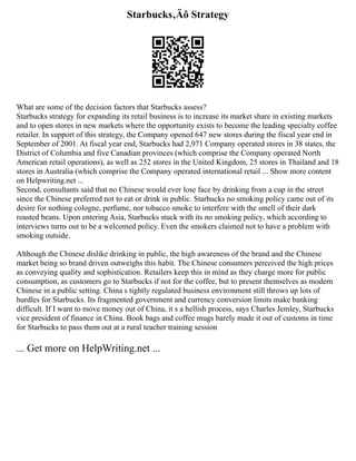 Starbucks‚Äô Strategy
What are some of the decision factors that Starbucks assess?
Starbucks strategy for expanding its retail business is to increase its market share in existing markets
and to open stores in new markets where the opportunity exists to become the leading specialty coffee
retailer. In support of this strategy, the Company opened 647 new stores during the fiscal year end in
September of 2001. At fiscal year end, Starbucks had 2,971 Company operated stores in 38 states, the
District of Columbia and five Canadian provinces (which comprise the Company operated North
American retail operations), as well as 252 stores in the United Kingdom, 25 stores in Thailand and 18
stores in Australia (which comprise the Company operated international retail ... Show more content
on Helpwriting.net ...
Second, consultants said that no Chinese would ever lose face by drinking from a cup in the street
since the Chinese preferred not to eat or drink in public. Starbucks no smoking policy came out of its
desire for nothing cologne, perfume, nor tobacco smoke to interfere with the smell of their dark
roasted beans. Upon entering Asia, Starbucks stuck with its no smoking policy, which according to
interviews turns out to be a welcomed policy. Even the smokers claimed not to have a problem with
smoking outside.
Although the Chinese dislike drinking in public, the high awareness of the brand and the Chinese
market being so brand driven outweighs this habit. The Chinese consumers perceived the high prices
as conveying quality and sophistication. Retailers keep this in mind as they charge more for public
consumption, as customers go to Starbucks if not for the coffee, but to present themselves as modern
Chinese in a public setting. China s tightly regulated business environment still throws up lots of
hurdles for Starbucks. Its fragmented government and currency conversion limits make banking
difficult. If I want to move money out of China, it s a hellish process, says Charles Jemley, Starbucks
vice president of finance in China. Book bags and coffee mugs barely made it out of customs in time
for Starbucks to pass them out at a rural teacher training session
... Get more on HelpWriting.net ...
 