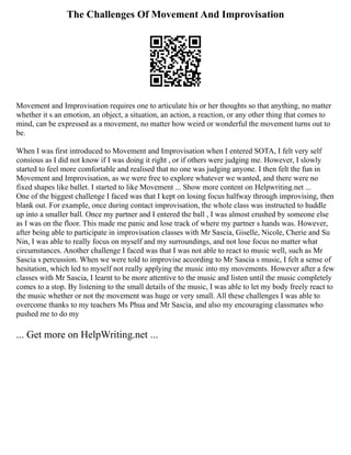 The Challenges Of Movement And Improvisation
Movement and Improvisation requires one to articulate his or her thoughts so that anything, no matter
whether it s an emotion, an object, a situation, an action, a reaction, or any other thing that comes to
mind, can be expressed as a movement, no matter how weird or wonderful the movement turns out to
be.
When I was first introduced to Movement and Improvisation when I entered SOTA, I felt very self
consious as I did not know if I was doing it right , or if others were judging me. However, I slowly
started to feel more comfortable and realised that no one was judging anyone. I then felt the fun in
Movement and Improvisation, as we were free to explore whatever we wanted, and there were no
fixed shapes like ballet. I started to like Movement ... Show more content on Helpwriting.net ...
One of the biggest challenge I faced was that I kept on losing focus halfway through improvising, then
blank out. For example, once during contact improvisation, the whole class was instructed to huddle
up into a smaller ball. Once my partner and I entered the ball , I was almost crushed by someone else
as I was on the floor. This made me panic and lose track of where my partner s hands was. However,
after being able to participate in improvisation classes with Mr Sascia, Giselle, Nicole, Cherie and Su
Nin, I was able to really focus on myself and my surroundings, and not lose focus no matter what
circumstances. Another challenge I faced was that I was not able to react to music well, such as Mr
Sascia s percussion. When we were told to improvise according to Mr Sascia s music, I felt a sense of
hesitation, which led to myself not really applying the music into my movements. However after a few
classes with Mr Sascia, I learnt to be more attentive to the music and listen until the music completely
comes to a stop. By listening to the small details of the music, I was able to let my body freely react to
the music whether or not the movement was huge or very small. All these challenges I was able to
overcome thanks to my teachers Ms Phua and Mr Sascia, and also my encouraging classmates who
pushed me to do my
... Get more on HelpWriting.net ...
 