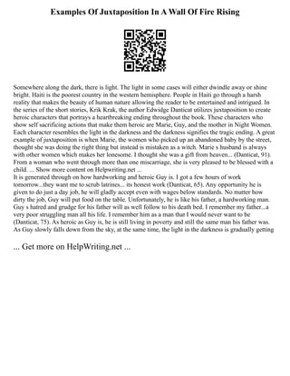 Examples Of Juxtaposition In A Wall Of Fire Rising
Somewhere along the dark, there is light. The light in some cases will either dwindle away or shine
bright. Haiti is the poorest country in the western hemisphere. People in Haiti go through a harsh
reality that makes the beauty of human nature allowing the reader to be entertained and intrigued. In
the series of the short stories, Krik Krak, the author Edwidge Danticat utilizes juxtaposition to create
heroic characters that portrays a heartbreaking ending throughout the book. These characters who
show self sacrificing actions that make them heroic are Marie, Guy, and the mother in Night Women.
Each character resembles the light in the darkness and the darkness signifies the tragic ending. A great
example of juxtaposition is when Marie, the women who picked up an abandoned baby by the street,
thought she was doing the right thing but instead is mistaken as a witch. Marie s husband is always
with other women which makes her lonesome. I thought she was a gift from heaven... (Danticat, 91).
From a woman who went through more than one miscarriage, she is very pleased to be blessed with a
child. ... Show more content on Helpwriting.net ...
It is generated through on how hardworking and heroic Guy is. I got a few hours of work
tomorrow...they want me to scrub latrines... its honest work (Danticat, 65). Any opportunity he is
given to do just a day job, he will gladly accept even with wages below standards. No matter how
dirty the job, Guy will put food on the table. Unfortunately, he is like his father, a hardworking man.
Guy s hatred and grudge for his father will as well follow to his death bed. I remember my father...a
very poor struggling man all his life. I remember him as a man that I would never want to be
(Danticat, 75). As heroic as Guy is, he is still living in poverty and still the same man his father was.
As Guy slowly falls down from the sky, at the same time, the light in the darkness is gradually getting
... Get more on HelpWriting.net ...
 