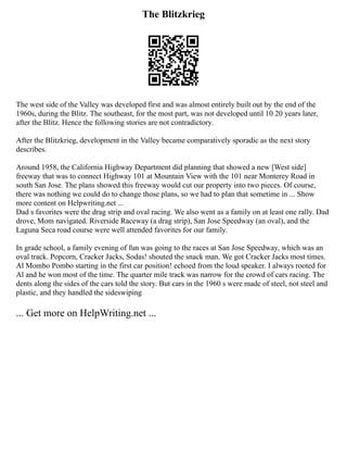 The Blitzkrieg
The west side of the Valley was developed first and was almost entirely built out by the end of the
1960s, during the Blitz. The southeast, for the most part, was not developed until 10 20 years later,
after the Blitz. Hence the following stories are not contradictory.
After the Blitzkrieg, development in the Valley became comparatively sporadic as the next story
describes.
Around 1958, the California Highway Department did planning that showed a new [West side]
freeway that was to connect Highway 101 at Mountain View with the 101 near Monterey Road in
south San Jose. The plans showed this freeway would cut our property into two pieces. Of course,
there was nothing we could do to change those plans, so we had to plan that sometime in ... Show
more content on Helpwriting.net ...
Dad s favorites were the drag strip and oval racing. We also went as a family on at least one rally. Dad
drove, Mom navigated. Riverside Raceway (a drag strip), San Jose Speedway (an oval), and the
Laguna Seca road course were well attended favorites for our family.
In grade school, a family evening of fun was going to the races at San Jose Speedway, which was an
oval track. Popcorn, Cracker Jacks, Sodas! shouted the snack man. We got Cracker Jacks most times.
Al Mombo Pombo starting in the first car position! echoed from the loud speaker. I always rooted for
Al and he won most of the time. The quarter mile track was narrow for the crowd of cars racing. The
dents along the sides of the cars told the story. But cars in the 1960 s were made of steel, not steel and
plastic, and they handled the sideswiping
... Get more on HelpWriting.net ...
 