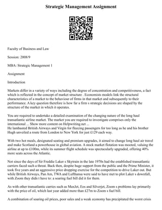 Strategic Management Assignment
Faculty of Business and Law
Session: 2008/9
MBA: Strategic Management 1
Assignment
Introduction
Markets differ in a variety of ways including the degree of concentration and competitiveness, a fact
which is reflected in the concept of market structure . Economists models link the structural
characteristics of a market to the behaviour of firms in that market and subsequently to their
performance. A key question therefore is how far a firm s strategic decisions are shaped by the
structure of the market in which it operates.
You are required to undertake a detailed examination of the changing nature of the long haul
transatlantic airline market. The market you are required to investigate comprises only the
international ... Show more content on Helpwriting.net ...
He lambasted British Airways and Virgin for fleecing passengers for too long as he and his brother
Hugh unveiled a route from London to New York for just £129 each way.
With two hot meals, designated seating and premium upgrades, it aimed to change long haul air travel
and make Scotland a powerhouse in global aviation. A stock market flotation was mooted, valuing the
airline at up to £100m, while its summer flight schedule was spectacularly upgraded, offering 40%
more seats across the Atlantic.
Not since the days of Sir Freddie Laker s Skytrain in the late 1970s had the established transatlantic
carriers faced such a threat. Back then, despite huge support from the public and the Prime Minister, it
took five years and an aggressive price dropping exercise for the competition to drive Laker out. But
while British Airways, Pan Am, TWA and Lufthansa were said to have met to plot Laker s downfall,
with Zoom they didn t have to: a soaring fuel bill did it for them.
As with other transatlantic carries such as MaxJet, Eos and Silverjet, Zoom s problems lay primarily
with the price of oil, which last year added more than £27m to Zoom s fuel bill.
A combination of soaring oil prices, poor sales and a weak economy has precipitated the worst crisis
 
