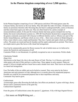In the Plantae kingdom comprising of over 3,500 species...
In the Plantae kingdom comprising of over 3,500 species and about 250 noted genera came the
Liliaceae family, also known as the Lily family. They fall under the order of Liliales. All plants in this
family are perennial; therefore after flowering they die back to underground bulbs, corms or rhizomes
and then return back again year after year. They are often found to be a prime example of
monocotyledonous plants. In the past the Liliaceae family had many genera clumped into one big
family, but recent reclassification systems (i.e. APG III Classification System) have assigned many of
the genera commonly associated with Liliaceae to different families such as: Alliums now part of the
family Amaryllidaeceae, and Hostas which are now of the ... Show more content on Helpwriting.net ...
It has a stem which is erect, simple and branched. They have 3 petals and sepals which are all bright
yellow. The petals are round and heavily bearded, and the sepals underneath are pointed. Their leaves
are simple narrow grass like leaves with a basal leaf arrangement.
Uses Can be commercially grown for flower essence for sale in herbal stores as it is believed to
restore the Sensitivity and awareness of self
Contraints While it s not threatened, it is globally recognised as rare or uncommon. Prefers shade.
Calochortus Nultalli
(Sego Lily)
Also known as the Sego Lily, this is the state flower of Utah. This has 1 to 4 flowers, each with 3
white petals with tints of lilac and have a yellow base. These appear in early summer. Plants are
around 15 45cm in height and have linear leaves and a slender erect stem. Their leaves are linear and
in a basal leaf arrangement.
Uses The bulbs of this are edible and can be boiled or roasted. They were eaten by the Native
Americans and early pioneers in Utah, although now it is mostly grown for ornamental purposes.
Possible use could be for ornamental purposes due to their importance and rarity.
Constraints Very hard to grow.
Cardiocrinum
A monocarpic genus after flowering the bulb dies, but offsets are produced. A genus with large, showy
flowers and is commonly known as the giant lily.
Cardiocrinum Gigantium
From the genus of Cardiocrinium comes the species C. giganteum. A lily with huge fragrant flowers
... Get more on HelpWriting.net ...
 
