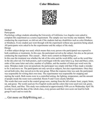 Color Blindness
Method
Participants
Psychology college students attending the University of California, Los Angeles were asked to
complete this experiment as a course requirement. The sample size was twenty one students. When
conducting the experiment, we did not ask if the students had any disabilities such as color blindness
or blindness. Every student just went through with the experiment without any questions being asked.
All participants were asked to be the experimenter and the subject of the study.
Design
A within subject design was used, which means that every person who participated was exposed to
both conditions or treatments. In this case, the participant served as the subject, but also as the person
conducting the experiment. This caused ... Show more content on Helpwriting.net ...
In this case the treatment was whether the ink of the color and the word differ, such as the word blue
in the ink color red. For both posters, each word began with the same letter (e.g. boat and blue), color,
order of the same letter and color, number of syllables, and the number of letters per word were the
same. Mistakes made were not penalized, the participant was simply told that if they made a mistake
to fix it and move on. The participants not only served as subjects, but also experimenters. Once they
served both roles, they moved on to the next group. When the response time was said, the participant
was responsible for writing their own time. The experimenter was responsible for stopping and
starting the watch. Both rooms were in a controlled setting, the lighting, temperature, and the amount
of people inside the room were controlled. Room N and I were clearly labelled.
The words that were used in the control group were, starting from the left column: boat, yogurt, brain,
rat, and goose. The words used are five English words and the colors that were used were red, green,
yellow, black, and blue. This study was conducted at approximately 9:00 a.m on Wednesday April 5th.
In order to record the data of the whole class, every person said their own score out loud for both
group N and I and we took the
... Get more on HelpWriting.net ...
 