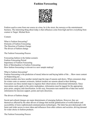 Fashion Forecasting
Fashion used to come from one source at a time, be it the street, the runways or the entertainment
business. The interesting thing about today is that influences come from high and low everything from
couture to Target. Michael Kors
Content:
What is Fashion forecasting?
Elements of Fashion Forecasting
The Direction of Fashion Change
The drivers of fashion change
The Fashion Forecasting Process
Forecasting fashion in the Indian scenario
Fashion Forecasting Period
Importance of Fashion Forecasting
Role of Merchandiser in Fashion Forecasting
How fashion forecasting is relevant in a new sample making?
What is Fashion forecasting?
Fashion forecasting is the prediction of mood, behavior and buying habits of the ... Show more content
on Helpwriting.net ...
Fashion insiders also have another mental map the map of seasons and shows. When consumers shop
for winter coats or summer swimsuits, fashion insiders are seasons ahead in their thinking.
Forecasters use these mental maps to organize their observations of directional information. Since
innovations rarely apply to the entire marketplace, information must be tagged for the appropriate
price point, category and classification. In this way, forecasters turn random bits of data into useful
information for decision support, points and style directions.
The drivers of fashion change
Social and cultural changes are major determinants of emerging fashions. However, they are
themselves affected by the other drivers of change that include globalization of world markets and
accessibility of more sophisticated communications technologies. The latter has provided people with
faster and wider access to more ideas and influences from other cultures and societies, driving demand
for wider choice in fashion products.
The Fashion Forecasting Process
 