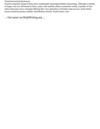 Trend forecasting businesses
French companies based in Paris have traditionally dominated fashion forecasting. Although a number
of larger ones are still based in Paris, many with satellite offices around the world, a number of new
niche forecasters have emerged offering their own specialties of product and services. Some better
known trend forecasters include: SachaPacha, Peclers Trend Union, Line
... Get more on HelpWriting.net ...
 