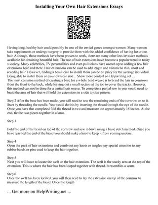 Installing Your Own Hair Extensions Essays
Having long, healthy hair could possibly be one of the envied genes amongst women. Many women
take supplements or undergo surgery to provide them with the added confidence of having luxurious
hair. Although, those methods have been proven to work, there are many other less invasive methods
available for obtaining beautiful hair. The use of hair extensions have become a popular trend in today
s society. Many celebrities, TV personalities and even politicians have owned up to adding a few hair
extensions here and there. Hair extensions can be used to add length and volume to thin, short and
receding hair. However, finding a beautician to install them can be bit pricy for the average individual.
Being able to install them on your own can not ... Show more content on Helpwriting.net ...
The most common method of creating a base for a whole head weave is to braid the hair in cornrows
from the front to the back, while leaving out a small section at the top to cover the tracks. However,
this method can not be done for a partial hair weave. To complete a partial sew in you would need to
braid the area of hair that will hold the extensions in a side to side pattern.
Step 2 After the base has been made, you will need to sew the remaining ends of the cornrow on to it.
Start by threading the needle. You would do this by inserting the thread through the eye of the needle.
Once you have that completed fold the thread in two and measure out approximately 18 inches. At the
end, tie the two pieces together in a knot.
Step 3
Fold the end of the braid on top of the cornrow and sew it down using a basic stitch method. Once you
have reached the end of the braid you should make a knot to keep it from coming undone.
Step 4
Open the pack of hair extensions and comb out any knots or tangles pay special attention to any
rubber bands or pins used to keep the hair together.
Step 5
Next you will have to locate the weft on the hair extension. The weft is the sturdy area at the top of the
extension. This is where the hair has been looped together with thread. It resembles a seam.
Step 6
Once the weft has been located, you will then need to lay the extension on top of the cornrow to
measure the length of the braid. Once the length
... Get more on HelpWriting.net ...
 
