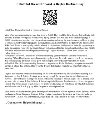 Unfulfilled Dreams Exposed in Hughes Harlem Essay
Unfulfilled Dreams Exposed in Hughes s Harlem
Most of us have dreams that we one day hope to fulfill. They could be little dreams that will take little
time and effort to accomplish, or they could be big dreams that will take more time and energy to
fulfill. Nevertheless, whether one s dream is as mundane as hitting the numbers or as noble as hoping
to see one s children reared properly, each dream is equally important to the person who has it (Bizot
904). Each dream is also equally painful when it is taken away; or if we never have the opportunity to
make the dream a reality. In the poem Harlem by Langston Hughes, the different emotions that people
feel when a dream is deferred is presented through Hughes s unique ... Show more content on
Helpwriting.net ...
For some of the words, he uses the dictionary meaning, yet for others he uses the connotative
meaning. When Hughes uses a word connotatively, he wants the reader to receive a deeper meaning
than the dictionary definition would give. For example, the word deferred in Harlem means
unfulfilled. The dictionary meaning, however, is to postpone. In the dictionary, postpone means will
happen at a later date or time. However, the dreams that Hughes refers to are ones that will never
come true.
Hughes also uses the connotative meaning for the word fester (line 4). The dictionary meaning is to
form pus, yet this definition does not seem strong enough for the emotion the word is trying to
express. The word fester in the poem means to become a source of pain or anger. This is exactly what
becomes of a person s deferred dream. It becomes painful because that dream never leaves the person
s mind. The person might forget about it for a little while and go on with his or her life, but like most
painful memories, it will pop up when the person least expects it to.
Each line in the poem Harlem gives an imaginative description of what a person with a deferred dream
can become. Since this poem does not define or give examples of the dream, we ll have to make up
our own (901). Lines two and three ask, Does it dry up / like a raisin in the sun? We know that a
... Get more on HelpWriting.net ...
 