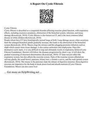 A Report On Cystic Fibrosis
Cystic Fibrosis
Cystic fibrosis is described as a congenital disorder affecting exocrine gland function, with respiratory
effects, including excessive secretions, obstruction of the bronchial system, infection, and tissue
damage (Kowalczyk, 2014). Cystic fibrosis is also known as CF, and is the most common lethal
disease in white children (Kowalczyk, 2014).
People whom have CF have histologically normal lungs at birth. Lung damage occurs when secretions
from the enlarged bronchial glands gradually increase; this leads to the obstruction of the bronchial
system (Kowalczyk, 2014). Mucus clogs the airways and this plugging promotes infection such as
staph which causes more tissue damage; it also causes atelectasis and emphysema. Once this
destructive cycle starts, it is very difficult to stop and ultimately results in respiratory failure (Cystic
Fibrosis Foundation). Doctors will follow the diseases progression by chest x ray; it will show the
gradual worsening of structural abnormalities (Kowalczyk, 2014). CF does not just affect the
respiratory system, but also affects the exocrine system. Parts of the exocrine system affected are
salivary glands, the small bowel, pancreas, biliary tract, a female s cervix, and the male genital system
(Kowalczyk, 2014). The mucus in the pancreas stops the release of digestive enzymes; these digestive
enzymes are imperative for the body to break down food and absorb nutrients (Cystic Fibrosis
Foundation). Mucus can also cause liver
... Get more on HelpWriting.net ...
 