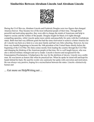 Similarities Between Abraham Lincoln And Abraham Lincoln
During the Civil War era, Abraham Lincoln and Frederick Douglas were two figures that changed
America forever. They became two of the most influential people of their time. Through their
powerful and motivating speeches, they were able to change the minds of Americans and help to
improve society and the welfare of the people. Douglas fought for black civil rights through
compelling speeches, while Lincoln spoke more calmly and peacefully for unity with the Confederate
states. Both men had very different goals but had the same motivation to achieve a better America for
all. Lincoln was born on a farm to a very poor family and had very little schooling. However, he rose
from very humble beginnings to become the 16th president of the United States shortly before the
beginning of the Civil War. His fame comes mostly from leading the country through the Civil War
and changing the thinking of the American people at that time. He is a self taught lawyer, who was
also a shrewd military strategist and savvy leader. Lincoln is known and recognized for the
Emancipation Proclamation. It helped pave the way for the abolition of slavery. Lincoln was a noble
man. He was known as honest Abe when he practiced law. When he spoke he stood still and kept his
hands behind his back. He used his words very cautiously but spoke with conviction and motivation.
He was always very positive, hoping for a reconciliation between the states. Lincoln s distinctively
human and
... Get more on HelpWriting.net ...
 