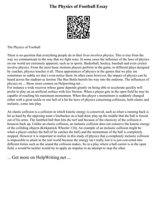 The Physics of Football Essay
The Physics of Football
There is no question that everything people do in their lives involves physics. This is true from the
way we communicate to the way that we fight wars. In some cases the influence of the laws of physics
on our world are extremely apparent, such as in sports. Basketball, hockey, baseball and even cricket
involve physics. From the most basic motions players perform in the game, to different plays designed
by coaches, physics touches it all. These appearances of physics in the games that we play are
sometimes so subtle we don t even notice them. In other cases however, the impact of physics can be
heard across the stadium as Jerome The Bus Bettis barrels his way into the endzone. The influences of
physics on ... Show more content on Helpwriting.net ...
For instance a wide receiver whose game depends greatly on being able to accelerate quickly will
prefer to play on an artificial surface with less friction. When a player gets in the open field he may be
capable of reaching his maximum momentum. When this player s momentum is suddenly changed
either with a great tackle or one hell of a hit the laws of physics concerning collisions, both elastic and
inelastic, come into play.
An elastic collision is a collision in which kinetic energy is conserved, such as when a running back is
hit so hard by the opposing team s linebacker on a lead draw play up the middle that the ball is forced
out of his arms. The fumbled ball then hits the turf and because of the elasticity of the collision it
bounces back up. Unlike an elastic collision, an inelastic collision does not conserve the kinetic energy
of the colliding objects (Kirkpatrick Wheeler 134). An example of an inelastic collision might be
when a player catches the ball (if he catches the ball) and the momentum of the ball is completely
stopped. However it is important to realize in this study of physics that a completely inelastic collision
is impossible to attain in the real world because the energy isn t really lost it is just converted into
different forms such as the sound the collision makes. So in a play where a ball carrier is in the open
field, a would be tackler would try to apply an impulse in an attempt to stop the other
... Get more on HelpWriting.net ...
 
