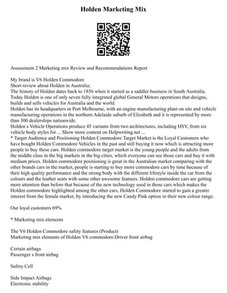 Holden Marketing Mix
Assessment 2 Marketing mix Review and Recommendations Report
My brand is V6 Holden Commodore
Short review about Holden in Australia;
The history of Holden dates back to 1856 when it started as a saddler business in South Australia.
Today Holden is one of only seven fully integrated global General Motors operations that designs,
builds and sells vehicles for Australia and the world.
Holden has its headquarters in Port Melbourne, with an engine manufacturing plant on site and vehicle
manufacturing operations in the northern Adelaide suburb of Elizabeth and it is represented by more
than 300 dealerships nationwide.
Holden s Vehicle Operations produce 45 variants from two architectures, including HSV, from six
vehicle body styles for ... Show more content on Helpwriting.net ...
* Target Audience and Positioning Holden Commodore Target Market is the Loyal Customers who
have bought Holden Commodore Vehicles in the past and still buying it now which is attracting more
people to buy these cars. Holden commodore target market is the young people and the adults from
the middle class in the big markets in the big cities, which everyone can see those cars and buy it with
medium prices. Holden commodore positioning is great in the Australian market comparing with the
other brands cars in the market, people is starting to buy more commodore cars by time because of
their high quality performance and the strong body with the different lifestyle inside the car from the
colours and the leather seats with some other awesome features. Holden commodore cars are getting
more attention than before that because of the new technology used in those cars which makes the
Holden commodore highlighted among the other cars, Holden Commodore started to gain a greater
interest from the female market, by introducing the new Candy Pink option in their new colour range.
Our loyal customers 69%
* Marketing mix elements
The V6 Holden Commodore safety features (Product)
Marketing mix elements of Holden V6 commodore:Driver front airbag
Certain airbags
Passenger s front airbag
Safety Cell
Side Impact Airbags
Electronic stability
 