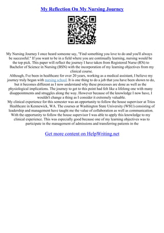 My Reflection On My Nursing Journey
My Nursing Journey I once heard someone say, "Find something you love to do and you'll always
be successful." If you want to be in a field where you are continually learning, nursing would be
the top pick. This paper will reflect the journey I have taken from Registered Nurse (RN) to
Bachelor of Science in Nursing (BSN) with the incorporation of my learning objectives from my
clinical course.
Although, I've been in healthcare for over 20 years, working as a medical assistant, I believe my
journey truly began with nursing school. It is one thing to do a job that you have been shown to do,
but it becomes different as I now understand why these processes are done as well as the
physiological implications. The journey to get to this point had felt like a lifelong one with many
disappointments and struggles along the way. However because of the knowledge I now have, I
wouldn't change a thing as I consider it extremely valuable.
My clinical experience for this semester was an opportunity to follow the house supervisor at Trios
Healthcare in Kennewick, WA. The courses at Washington State University (WSU) consisting of
leadership and management have taught me the value of collaboration as well as communication.
With the opportunity to follow the house supervisor I was able to apply this knowledge to my
clinical experience. This was especially good because one of my learning objectives was to
participate in the management of admissions and transferring patients in the
Get more content on HelpWriting.net
 