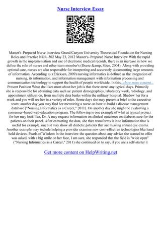 Nurse Interview Essay
Master's–Prepared Nurse Interview Grand Canyon University Theoretical Foundation for Nursing
Roles and Practice NUR–502 May 23, 2012 Master's–Prepared Nurse Interview With the rapid
growth in the implementation and use of electronic medical records, there is an increase in how we
define the role of nurses and other team member's (Deese &amp; Stien, 2004). Along with providing
optimal care, nurses are also responsible for interpreting and accurately documenting large amounts
of information. According to, (Ericksen, 2009) nursing informatics is defined as the integration of
nursing, its information, and information management with information processing and
communication technology to support the health of people worldwide. In this...show more content...
Present Position What she likes most about her job is that there aren't any typical days. Primarily
she is responsible for obtaining data such as: patient demographics, laboratory work, radiology, and
appointment utilization, from multiple data banks within the military hospital. Shadow her for a
week and you will see her in a variety of roles. Some days she may present a brief to the executive
team; another day you may find her mentoring a nurse on how to build a disease management
database ("Nursing Informatics as a Career," 2011). On another day she might be evaluating a
consumer–based web education program. The following is one example of what at typical project
for her may look like, Dr. A may request information on clinical outcomes on diabetes care for the
patients on their panel. After extracting the data, she then transforms it in to information that is
useful for example, one list may show all diabetic patients that are missing annual eye exams.
Another example may include helping a provider examine new cost–effective technologies like hand
held devices. Pearls of Wisdom In the interview the question about any advice she wanted to offer
was asked, with a big smile on her face, I am sure, she responded that the field is "wide open"
("Nursing Informatics as a Career," 2011) she continued on to say, if you are a self–starter it
Get more content on HelpWriting.net
 