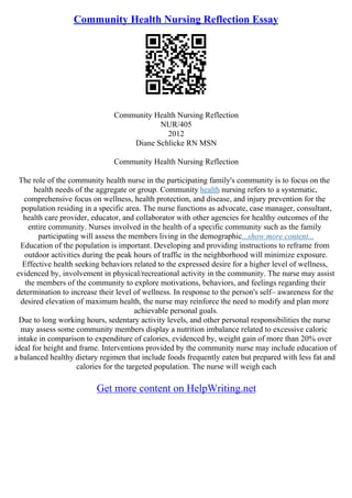 Community Health Nursing Reflection Essay
Community Health Nursing Reflection
NUR/405
2012
Diane Schlicke RN MSN
Community Health Nursing Reflection
The role of the community health nurse in the participating family's community is to focus on the
health needs of the aggregate or group. Community health nursing refers to a systematic,
comprehensive focus on wellness, health protection, and disease, and injury prevention for the
population residing in a specific area. The nurse functions as advocate, case manager, consultant,
health care provider, educator, and collaborator with other agencies for healthy outcomes of the
entire community. Nurses involved in the health of a specific community such as the family
participating will assess the members living in the demographic...show more content...
Education of the population is important. Developing and providing instructions to reframe from
outdoor activities during the peak hours of traffic in the neighborhood will minimize exposure.
Effective health seeking behaviors related to the expressed desire for a higher level of wellness,
evidenced by, involvement in physical/recreational activity in the community. The nurse may assist
the members of the community to explore motivations, behaviors, and feelings regarding their
determination to increase their level of wellness. In response to the person's self– awareness for the
desired elevation of maximum health, the nurse may reinforce the need to modify and plan more
achievable personal goals.
Due to long working hours, sedentary activity levels, and other personal responsibilities the nurse
may assess some community members display a nutrition imbalance related to excessive caloric
intake in comparison to expenditure of calories, evidenced by, weight gain of more than 20% over
ideal for height and frame. Interventions provided by the community nurse may include education of
a balanced healthy dietary regimen that include foods frequently eaten but prepared with less fat and
calories for the targeted population. The nurse will weigh each
Get more content on HelpWriting.net
 