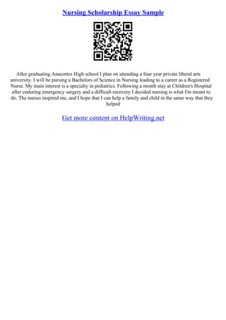 Nursing Scholarship Essay Sample
After graduating Anacortes High school I plan on attending a four year private liberal arts
university. I will be pursing a Bachelors of Science in Nursing leading to a career as a Registered
Nurse. My main interest is a specialty in pediatrics. Following a month stay at Children's Hospital
after enduring emergency surgery and a difficult recovery I decided nursing is what I'm meant to
do. The nurses inspired me, and I hope that I can help a family and child in the same way that they
helped
Get more content on HelpWriting.net
 