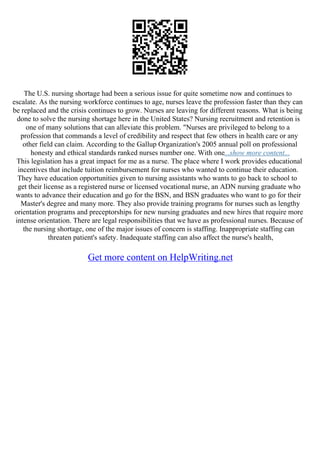 The U.S. nursing shortage had been a serious issue for quite sometime now and continues to
escalate. As the nursing workforce continues to age, nurses leave the profession faster than they can
be replaced and the crisis continues to grow. Nurses are leaving for different reasons. What is being
done to solve the nursing shortage here in the United States? Nursing recruitment and retention is
one of many solutions that can alleviate this problem. "Nurses are privileged to belong to a
profession that commands a level of credibility and respect that few others in health care or any
other field can claim. According to the Gallup Organization's 2005 annual poll on professional
honesty and ethical standards ranked nurses number one. With one...show more content...
This legislation has a great impact for me as a nurse. The place where I work provides educational
incentives that include tuition reimbursement for nurses who wanted to continue their education.
They have education opportunities given to nursing assistants who wants to go back to school to
get their license as a registered nurse or licensed vocational nurse, an ADN nursing graduate who
wants to advance their education and go for the BSN, and BSN graduates who want to go for their
Master's degree and many more. They also provide training programs for nurses such as lengthy
orientation programs and preceptorships for new nursing graduates and new hires that require more
intense orientation. There are legal responsibilities that we have as professional nurses. Because of
the nursing shortage, one of the major issues of concern is staffing. Inappropriate staffing can
threaten patient's safety. Inadequate staffing can also affect the nurse's health,
Get more content on HelpWriting.net
 