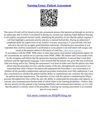 Nursing Essay: Patient Assessment
This piece of work will be based on the pre–assessment process that patients go through on arrival to
an endoscopy unit in which I was placed in during my second year studying Adult diploma Nursing.
I will explore one patient's holistic needs, identifying the priorities of care that the patient requires; I
will then highlight a particular priority and give a rational behind this. During an admission I
completed under the supervision of my mentor I was pre–assessing a 37 year old lady who had
arrived to the unit for an upper gastrointestinal endoscopy. During the pre–assessment it was
important that a holistic assessment is performed as every patient is an individual with unique care
needs as the patient outline in this piece of work has...show more content...
In accordance with the NMC 2008 where it states that nurses must protect and promote dignity all
pre–assessments are carried out in a private room (NMC 2008). My mentor and I were made aware
by the reception staff before that the patient has learning disabilities. I ensured that I used short
sentences and the appropriate language. I also ensured that the patient was given the time to process
what was being said to her. During the assessment I was keen to make sure that the patient was clear
about what the procedure involves and the routine of the day, throughout the assessment I was
concerned that while I believe the patient did understand the Procedure, I was concerned as to
whether all the possible complications and post procedure instructions were fully understood, I was
also concerned as to whether the patient had the ability to communicate any concerns she may have,
the patient also has hypertension. The priorities of care with this patient is monitoring her blood
pressure throughout her time within the unit, the ability to understand the procedure and capacity to
consent, also communication barriers both of which relate to her learning disabilities. I believe that
the key priority for this patient is her learning disabilities and communication barriers, as it is vital
that the patient is entirely aware of the procedure. Carrying out nursing assessment is an essential
part of every nurse's
Get more content on HelpWriting.net
 
