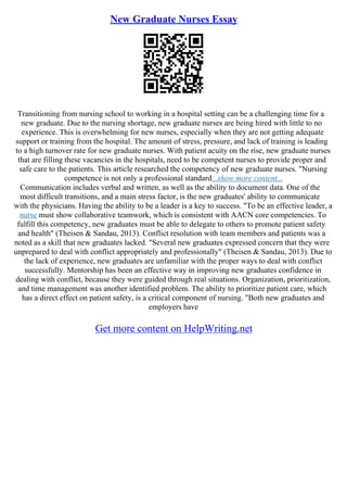 New Graduate Nurses Essay
Transitioning from nursing school to working in a hospital setting can be a challenging time for a
new graduate. Due to the nursing shortage, new graduate nurses are being hired with little to no
experience. This is overwhelming for new nurses, especially when they are not getting adequate
support or training from the hospital. The amount of stress, pressure, and lack of training is leading
to a high turnover rate for new graduate nurses. With patient acuity on the rise, new graduate nurses
that are filling these vacancies in the hospitals, need to be competent nurses to provide proper and
safe care to the patients. This article researched the competency of new graduate nurses. "Nursing
competence is not only a professional standard...show more content...
Communication includes verbal and written, as well as the ability to document data. One of the
most difficult transitions, and a main stress factor, is the new graduates' ability to communicate
with the physicians. Having the ability to be a leader is a key to success. "To be an effective leader, a
nurse must show collaborative teamwork, which is consistent with AACN core competencies. To
fulfill this competency, new graduates must be able to delegate to others to promote patient safety
and health" (Theisen & Sandau, 2013). Conflict resolution with team members and patients was a
noted as a skill that new graduates lacked. "Several new graduates expressed concern that they were
unprepared to deal with conflict appropriately and professionally" (Theisen & Sandau, 2013). Due to
the lack of experience, new graduates are unfamiliar with the proper ways to deal with conflict
successfully. Mentorship has been an effective way in improving new graduates confidence in
dealing with conflict, because they were guided through real situations. Organization, prioritization,
and time management was another identified problem. The ability to prioritize patient care, which
has a direct effect on patient safety, is a critical component of nursing. "Both new graduates and
employers have
Get more content on HelpWriting.net
 