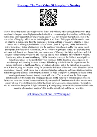 Nursing : The Core Value Of Integrity In Nursing
Nurses follow the morals of acting honestly, fairly, and ethically while caring for the needy. They
must hold colleagues to the highest standards of ethical conduct and professionalism. Additionally,
nurses must show accountability in providing quality, safe care towards their patients. This is the
core value of integrity, which nurses should uphold at all times. This paper will discuss the value
of integrity in nursing and describe examples of the use and lack of integrity. Integrity is being
honest and exhibiting a professional code of ethics (Shaw &Degazon, 2008). Additionally,
integrity is simply doing what is right. It is the quality of being honest and having strong moral
principle (American Nurses Association, 2015). Florence Nightingale stated, "Be everyday more
and more real, honest, and thorough in your nursing work" (Dossey, 56). Nightingale is a model of
integrity in the nursing profession. She stood up and did what needed to be done for her patients,
despite opposition from others (Dossey, 2005). Nurses have topped the Gallup's annual polls on
honesty and ethics for the past fifteen years (Norman, 2016). Trust is a key component of
relationships and certainly involves honesty. This Gallup pole indicates the importance of the
nursing profession to healthcare. Nurses are patient advocates and at the bedside on a consistent
basis. Likewise, they are the ones caring for patients in their most vulnerable states. Therefore, nurses
must display integrity at all times. In a profession that relies on honesty and trust, it is important for
nurses to regularly evaluate their integrity and look for ways to improve it. Integrity is crucial to the
nursing profession because it creates trust with others. This sense of trust facilitates open
communication with patients and colleagues (Ridge, 2015). For proper communication to occur
between a nurse and patient, honesty and sincerity are required. Good communication improves the
quality of care provided to patients. Integrity driven nurses, possess a strong sense of themselves
and act in ways of doing what is right consistently. Consequently, healthcare focuses on holistic care,
meaning all aspects of a patient's life must be considered, and the only way this
Get more content on HelpWriting.net
 