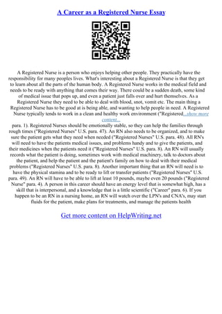 A Career as a Registered Nurse Essay
A Registered Nurse is a person who enjoys helping other people. They practically have the
responsibility for many peoples lives. What's interesting about a Registered Nurse is that they get
to learn about all the parts of the human body. A Registered Nurse works in the medical field and
needs to be ready with anything that comes their way. There could be a sudden death, some kind
of medical issue that pops up, and even a patient just falls over and hurt themselves. As a
Registered Nurse they need to be able to deal with blood, snot, vomit etc. The main thing a
Registered Nurse has to be good at is being able, and wanting to help people in need. A Registered
Nurse typically tends to work in a clean and healthy work environment ("Registered...show more
content...
para. 1). Registered Nurses should be emotionally stable, so they can help the families through
rough times ("Registered Nurses" U.S. para. 47). An RN also needs to be organized, and to make
sure the patient gets what they need when needed ("Registered Nurses" U.S. para. 48). All RN's
will need to have the patients medical issues, and problems handy and to give the patients, and
their medicines when the patients need it ("Registered Nurses" U.S. para. 8). An RN will usually
records what the patient is doing, sometimes work with medical machinery, talk to doctors about
the patient, and help the patient and the patient's family on how to deal with their medical
problems ("Registered Nurses" U.S. para. 8). Another important thing that an RN will need is to
have the physical stamina and to be ready to lift or transfer patients ("Registered Nurses" U.S.
para. 49). An RN will have to be able to lift at least 10 pounds, maybe even 20 pounds ("Registered
Nurse" para. 4). A person in this career should have an energy level that is somewhat high, has a
skill that is interpersonal, and a knowledge that is a little scientific ("Career" para. 6). If you
happen to be an RN in a nursing home, an RN will watch over the LPN's and CNA's, may start
fluids for the patient, make plans for treatments, and manage the patients health
Get more content on HelpWriting.net
 