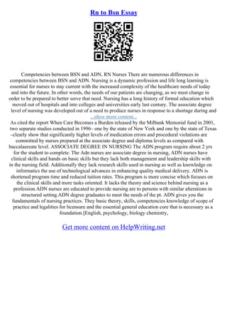 Rn to Bsn Essay
Competencies between BSN and ADN, RN Nurses There are numerous differences in
competencies between BSN and ADN. Nursing is a dynamic profession and life long learning is
essential for nurses to stay current with the increased complexity of the healthcare needs of today
and into the future. In other words, the needs of our patients are changing, as we must change in
order to be prepared to better serve that need. Nursing has a long history of formal education which
moved out of hospitals and into colleges and universities early last century. The associate degree
level of nursing was developed out of a need to produce nurses in response to a shortage during and
...show more content...
As cited the report When Care Becomes a Burden released by the Milbank Memorial fund in 2001,
two separate studies conducted in 1996– one by the state of New York and one by the state of Texas
–clearly show that significantly higher levels of medication errors and procedural violations are
committed by nurses prepared at the associate degree and diploma levels as compared with
baccalaureate level. ASSOCIATE DEGREE IN NURSING The ADN program require about 2 yrs
for the student to complete. The Adn nurses are associate degree in nursing, ADN nurses have
clinical skills and hands on basic skills but they lack both management and leadership skills with
in the nursing field. Additionally they lack research skills used in nursing as well as knowledge on
informatics the use of technological advances in enhancing quality medical delivery. ADN is
shortened program time and reduced tuition rates. This program is more concise which focuses on
the clinical skills and more tasks oriented. It lacks the theory and science behind nursing as a
profession.ADN nurses are educated to provide nursing are to persons with similar alterations in
structured setting.ADN degree graduates to meet the needs of the pt. ADN gives you the
fundamentals of nursing practices. They basic theory, skills, competencies knowledge of scope of
practice and legalities for licensure and the essential general education core that is necessary as a
foundation [English, psychology, biology chemistry,
Get more content on HelpWriting.net
 
