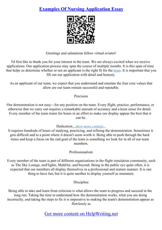 Examples Of Nursing Application Essay
Greetings and salutations fellow virtual aviator!
I'd first like to thank you for your interest in the team. We are always excited when we receive
applications. Our application process may span the course of multiple months. It is this span of time
that helps us determine whether or not an applicant is the right fit for the team. It is important that you
fill out our application with detail and honesty.
As an applicant of our team, we expect that you understand and emulate the four core values that
allow are our team remain successful and reputable.
Precision
Our demonstration is not easy––for any position on the team. Every flight, practice, performance, or
otherwise that we carry out requires a remarkable amount of accuracy and a keen sense for detail.
Every member of the team trains for hours in an effort to make our display appear the best that it
can be.
Dedication...show more content...
It requires hundreds of hours of studying, practicing, and refining the demonstration. Sometimes it
gets difficult and to a point where it doesn't seem worth it. Being able to push through the hard
times and keep a focus on the end goal of the team is something we look for in all of our team
members.
Professionalism
Every member of the team is part of different organizations in the flight simulation community, such
as The Sky Lounge, msFlights, MaldAir, and beyond. Being in the public eye quite often, it is
expected that our members all display themselves in a professional and mature manner. It is one
thing to have fun, but it is quite another to display yourself as immature.
Discipline
Being able to take and learn from criticism is what allows the team to progress and succeed in the
long run. Taking the time to understand how the demonstration works, what you are doing
incorrectly, and taking the steps to fix it is imperative to making the team's demonstration appear as
flawlessly as
Get more content on HelpWriting.net
 