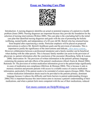 Essay on Nursing Care Plan
Introduction: A nursing diagnosis identifies an actual or potential response of a patient to a health
problem (Jones 2009). Nursing diagnoses are important because they provide the foundation for the
selection of nursing interventions (Walton 2008). This care plan is the concluding half to the initial
care plan that identified nursing diagnoses and goals with the aim of promoting the holistic
wellbeing, mental health, and independence of a 68 year old Mr. Bertoli who has returned home
from hospital after experiencing a stroke. Particular emphasis will be placed on proposed
interventions to achieve Mr. Bertoli's healthcare goals and the provision of rationales. This is
important to justify the significance of the interventions and indicate...show more content...
However collaboration between a professional interpreter and a family member can be beneficial
when dealing with the older person. This is because family member can assist in the provision of
physician–to–patient information after the conclusion of the encounter (Rosenberg, Seller & Leanza
2008). Intervention 1b: The provision of written information in the patient's primary language
containing the purpose and side effects of the patient's medications (Aboul–Enein & Ahmed 2006).
Rationale 1b: The provision of written medication information given to the patient helps significantly
in cases of medication non compliance (McGraw & Drennan 2004). This is because it aids in
memory retention and presents patients with access to a reliable source of concise medication
information, particularly if the patient needs to be reminded of certain aspects (Gorgos 2006). These
written medication information sheets need to be provided in the patients primary, dominant
language because it reduces the difficulty and limits barriers to patient understanding (Gorgos
2006).This is important because this intervention aims to increase a patient's understanding of their
medications, and when a patient feels more competent with the use of their medications, reduced
Get more content on HelpWriting.net
 