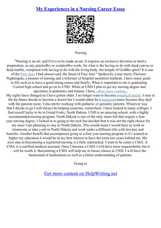 My Experiences in a Nursing Career Essay
Nursing
"Nursing is an art: and if it is to be made an art, It requires an exclusive devotion as hard a
preparation, as any painterВґs or sculptorВґs work; for what is the having to do with dead canvas or
dead marble, compared with having to do with the living body, the temple of GodВґs spirit? It is one
of the Fine Arts: I had almost said, the finest of Fine Arts." Spoken by a true nurse, Florence
Nightingale; a pioneer of nursing and a reformer of hospital sanitation methods. I have many goals
in life such as to have a good strong career and family. What is important to me is graduating
Central high school and go on to UND. While at UND I plan to get my nursing degree and
specialize in pediatrics and truama. I have...show more content...
My sights have changed as I have gotten older. I no longer want to become a medical doctor. I may in
the far future decide to become a doctor but I would rather be a registered nurse because they deal
with the patients more. I also prefer working with pediatric or gereatric patients. Whatever way
that I decide to go I will always be helping someone, somewhere. I have looked at many colleges. I
find myself lucky to be in Grand Forks, North Dakota. UND is an amazing school, with a highly
recommended nursing program. North Dakota is one of the only states left that require a four
year nursing degree. I looked in to going to the tech but decided that it was not the right choice for
me since I am planning to stay in North Dakota. This would mean I would have to work in
minnesota or take a job in North Dakota and work under a different title with less pay and
benefits. Another benefit that accompanies going to a four year nursing program is if i wanted to
higher my education it would be in my best interest to have the extra two years behind me. My
next step in becomming a registered nursing is a little sidetracked. I want to be come a CMA. A
CMA is a certified medical assistant. Once I become a CMA I will have more responsibility but it
will be worth it. Becomming a CMA will help me in future classes at UND. I will have the
backround of medications as well as a better understanding of patients.
Going to
Get more content on HelpWriting.net
 