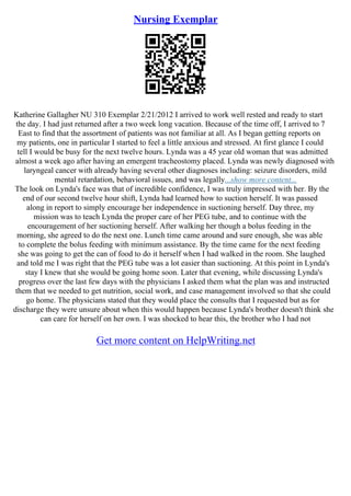 Nursing Exemplar
Katherine Gallagher NU 310 Exemplar 2/21/2012 I arrived to work well rested and ready to start
the day. I had just returned after a two week long vacation. Because of the time off, I arrived to 7
East to find that the assortment of patients was not familiar at all. As I began getting reports on
my patients, one in particular I started to feel a little anxious and stressed. At first glance I could
tell I would be busy for the next twelve hours. Lynda was a 45 year old woman that was admitted
almost a week ago after having an emergent tracheostomy placed. Lynda was newly diagnosed with
laryngeal cancer with already having several other diagnoses including: seizure disorders, mild
mental retardation, behavioral issues, and was legally...show more content...
The look on Lynda's face was that of incredible confidence, I was truly impressed with her. By the
end of our second twelve hour shift, Lynda had learned how to suction herself. It was passed
along in report to simply encourage her independence in suctioning herself. Day three, my
mission was to teach Lynda the proper care of her PEG tube, and to continue with the
encouragement of her suctioning herself. After walking her though a bolus feeding in the
morning, she agreed to do the next one. Lunch time came around and sure enough, she was able
to complete the bolus feeding with minimum assistance. By the time came for the next feeding
she was going to get the can of food to do it herself when I had walked in the room. She laughed
and told me I was right that the PEG tube was a lot easier than suctioning. At this point in Lynda's
stay I knew that she would be going home soon. Later that evening, while discussing Lynda's
progress over the last few days with the physicians I asked them what the plan was and instructed
them that we needed to get nutrition, social work, and case management involved so that she could
go home. The physicians stated that they would place the consults that I requested but as for
discharge they were unsure about when this would happen because Lynda's brother doesn't think she
can care for herself on her own. I was shocked to hear this, the brother who I had not
Get more content on HelpWriting.net
 
